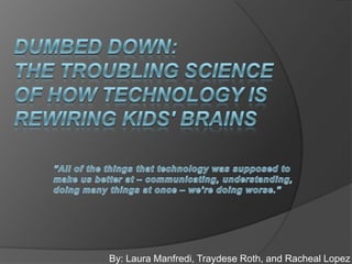 Dumbed down: the troubling science of how technology is rewiring kids&apos; brains,[object Object],“All of the things that technology was supposed to make us better at – communicating, understanding, doing many things at once – we’re doing worse.”,[object Object],By: Laura Manfredi, Traydese Roth, and Racheal Lopez,[object Object]
