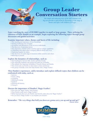 Group Leader
                                            conversation Starters
                                                         The simple and endearing story of the little elephant with
                                                        big ears provides a safe forum for discussing a wide range of
                                                                 themes and topics with children of all ages.




Enjoy watching the story of DUMBO together in small or large groups. Then, utilizing the
character of little Dumbo as an example, begin exploring the following topics through group
discussion and guided activities:
Examine important values, themes and facets of life including:
   • The meaning and importance of true friendships.
   • Turning weaknesses into strengths.
   • Acceptance and affirmation of who we are as individuals.
   • The discovery of individual talents.
   • The importance of belief within ourselves and our unique capabilities.
   • Celebrating with others what is uniquely different about each of us.
   • Exploring empathy for others.
   • The discovery of a wide range of emotions within ourselves and others.
   • Believing in yourself.

Explore the dynamics of relationships, such as:
   • The bonding love between Mrs. Jumbo and little Dumbo.
   • The unfriendly elephants who gossip and make fun of Dumbo.
   • The unlikely, but important friendship of Timothy Mouse and Dumbo.
   • The clowns who see Dumbo as their ticket to fame and fortune.
   • The group of friendly crows who help Dumbo with a ‘Magic Feather’.

Thru Dumbo’s experiences, safely introduce and explore difficult topics that children can be
confronted with today, such as:
   • Jealousy
   • Name-calling
   • Gossiping
   • Bullying & teasing
   • Isolation
   • Defining self-identity
   • Fitting-in

Discuss the importance of Dumbo’s ‘Magic Feather’:
   • How does the ‘Magic Feather’ help Dumbo?
   • Does Dumbo really need a ‘Magic Feather’?
   • What important discovery do Dumbo and Timothy make about the ‘Magic Feather’?
   • Do you need a ‘Magic Feather’ to accomplish your dreams?


Remember: “The very things that held you down are gonna carry you up and up and up!!”
                                                                                                - Timothy Mouse




                                                        © 2011 Disney
 