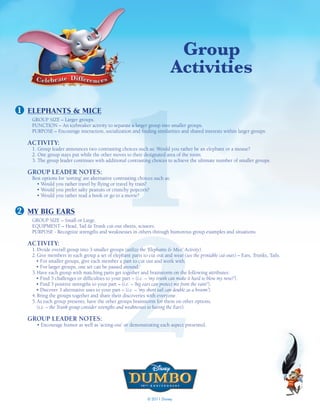 Group
                                                                             activities




                                              1
1 ELEPHANTS & MICE
   GROUP SIZE – Larger groups.
   FUNCTION – An icebreaker activity to separate a larger group into smaller groups.
   PURPOSE – Encourage interaction, socialization and finding similarities and shared interests within larger groups.

  ACTIVITY:
   1. Group leader announces two contrasting choices such as: Would you rather be an elephant or a mouse?
   2. One group stays put while the other moves to their designated area of the room.
   3. The group leader continues with additional contrasting choices to achieve the ultimate number of smaller groups.

  GROUP LEADER NOTES:
   Best options for ‘sorting’ are alternative contrasting choices such as:
     • Would you rather travel by flying or travel by train?
     • Would you prefer salty peanuts or crunchy popcorn?
     • Would you rather read a book or go to a movie?




                                              2
2 MY BIG EARS
   GROUP SIZE – Small or Large.
   EQUIPMENT – Head, Tail & Trunk cut-out sheets, scissors.
   PURPOSE - Recognize strengths and weaknesses in others through humorous group examples and situations.

  ACTIVITY:
   1. Divide overall group into 3 smaller groups (utilize the ‘Elephants & Mice’ Activity).
   2. Give members in each group a set of elephant parts to cut out and wear (see the printable cut-outs) – Ears, Trunks, Tails.
     • For smaller groups, give each member a part to cut out and work with.
     • For larger groups, one set can be passed around.
   3. Have each group with matching parts get together and brainstorm on the following attributes:
     • Find 3 challenges or difficulties to your part – (i.e. – ‘my trunk can make it hard to blow my nose!’).
     • Find 3 positive strengths to your part – (i.e. – ‘big ears can protect me from the rain!’).
     • Discover 3 alternative uses to your part – (i.e. – ‘my short tail can double as a broom’).
   4. Bring the groups together and share their discoveries with everyone.
   5. As each group presents, have the other groups brainstorm for them on other options.
      (i.e. – the Trunk group consider strengths and weaknesses to having the Ears).

  GROUP LEADER NOTES:
     • Encourage humor as well as ‘acting-out’ or demonstrating each aspect presented.




                                                              © 2011 Disney
 