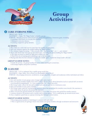 Group
                                                                       activities




                                            3
3 I LIKE EVERYONE WHO…
   GROUP SIZE – 10-20
   EQUIPMENT – Chairs, The ‘Magic Feather’ printable cut-out.
   PURPOSE – Multiple purposes achieved through group participation in a humorous game, including:
     • Learning to find humor in everyday life situations.
     • Helping to overcome shyness.
     • Creating a supportive group dynamic.

  ACTIVITY:
   1. Place chairs in a circle with one less chair than the number of participants.
   2. Have one volunteer stand in the middle holding the ‘Magic Feather’.
   3. The volunteer begins by saying – “I like everyone who…has brown hair” – or – “…can’t whistle”.
   4. Those with ‘brown hair’ must get up and switch seats – including the person holding the ‘Magic Feather’.
     • The chair you move to cannot be right next to where you were.
     • There’ll be a lot of running and scrambling to get to the best seats.
   5. Playing ends when the first volunteer is back in the middle again, or until the Group Leader calls end.

  GROUP LEADER NOTES:
     • Guide the activity – let group members be active while watching for sensitivities.




                                            4
     • Encourage laughter and positive attributes.


4 I CAN FLY!
   GROUP SIZE – 4-10 or unlimited, but a smaller group works best.
   EQUIPMENT – Paper Tablet, Pen or Pencil (see downloadable themed sheets).
   PURPOSE – Encouraging interaction, socialization, recognizing skills, strengths and weaknesses within individuals and others.

  ACTIVITY:
   1. Give each member of your group a piece of paper and a pen or pencil.
   2. Have your group members legibly write down 5 things that are unique about themselves such as a special skill, an interest
      or an unusual accomplishment. (i.e. I am a good acrobat – or – I know how to fly).
   3. The Group Leader collects the lists and numbers each item on each list in a continuous count.
   4. Have each member in-turn, pick a number.
   5. The Group Leader reads the corresponding statement about that person and the members must decide if the statement is
      true or false about the person who picked the statement.
   6. When everyone has guessed whether the statement is true or false, the person who picked the number answers.
   7. Continue around so all members pick a number and everyone guesses. If it’s a small group, go around several times.
   8. Once completed, spend time as a group reviewing who belongs to which talents.

  GROUP LEADER NOTES:
     • Encourage group members to find things in common with each other.
     • This is a good activity for getting to know more about your group members through socialization and interaction.




                                                           © 2011 Disney
 