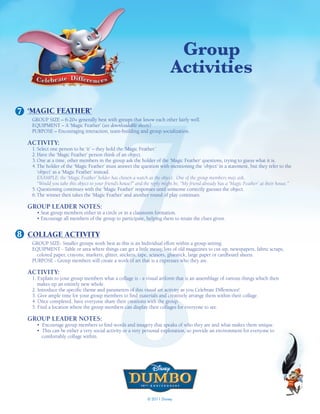 Group
                                                                            activities




                                               7
7 ‘MAGIC FEATHER’
   GROUP SIZE – 6-20+ generally best with groups that know each other fairly well.
   EQUIPMENT – A ‘Magic Feather’ (see downloadable sheets)
   PURPOSE – Encouraging interaction, team-building and group socialization.

  ACTIVITY:
   1. Select one person to be ‘it’ – they hold the ‘Magic Feather.’
   2. Have the ‘Magic Feather’ person think of an object.
   3. One at a time, other members in the group ask the holder of the ‘Magic Feather’ questions, trying to guess what it is.
   4. The holder of the ‘Magic Feather’ must answer the question with mentioning the ‘object’ in a statement, but they refer to the
      ‘object’ as a ‘Magic Feather’ instead.
      EXAMPLE: the ‘Magic Feather’ holder has chosen a watch as the object. One of the group members may ask,
      “Would you take this object to your friend’s house?” and the reply might be, “My friend already has a ‘Magic Feather’ at their house.”
   5. Questioning continues with the ‘Magic Feather’ responses until someone correctly guesses the object.
   6. The winner then takes the ‘Magic Feather’ and another round of play continues.

  GROUP LEADER NOTES:
     • Seat group members either in a circle or in a classroom formation.
     • Encourage all members of the group to participate, helping them to retain the clues given.




                                               8
8 COLLAGE ACTIVITY
   GROUP SIZE- Smaller groups work best as this is an Individual effort within a group setting.
   EQUIPMENT - Table or area where things can get a little messy, lots of old magazines to cut-up, newspapers, fabric scraps,
     colored paper, crayons, markers, glitter, stickers, tape, scissors, gluestick, large paper or cardboard sheets.
   PURPOSE - Group members will create a work of art that is a expresses who they are.

  ACTIVITY:
   1. Explain to your group members what a collage is - a visual artform that is an assemblage of various things which then
      makes up an entirely new whole.
   2. Introduce the specific theme and parameters of this visual art activity as you Celebrate Differences!
   3. Give ample time for your group members to find materials and creatively arrange them within their collage.
   4. Once completed, have everyone share their creations with the group.
   5. Find a location where the group members can display their collages for everyone to see.

  GROUP LEADER NOTES:
     • Encourage group members to find words and imagery that speaks of who they are and what makes them unique.
     • This can be either a very social activity or a very personal exploration, so provide an environment for everyone to
       comfortably collage within.




                                                               © 2011 Disney
 