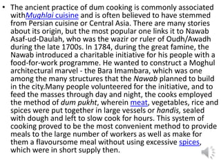 • The ancient practice of dum cooking is commonly associated
withMughlai cuisine and is often believed to have stemmed
from Persian cuisine or Central Asia. There are many stories
about its origin, but the most popular one links it to Nawab
Asaf-ud-Daulah, who was the wazir or ruler of Oudh/Awadh
during the late 1700s. In 1784, during the great famine, the
Nawab introduced a charitable initiative for his people with a
food-for-work programme. He wanted to construct a Moghul
architectural marvel - the Bara Imambara, which was one
among the many structures that the Nawab planned to build
in the city.Many people volunteered for the initiative, and to
feed the masses through day and night, the cooks employed
the method of dum pukht, wherein meat, vegetables, rice and
spices were put together in large vessels or handis, sealed
with dough and left to slow cook for hours. This system of
cooking proved to be the most convenient method to provide
meals to the large number of workers as well as make for
them a flavoursome meal without using excessive spices,
which were in short supply then.
 