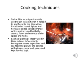 • Tadka: This technique is mostly
used to get instant flavor. It helps in
to add flavor to the dish with a
flash kind of sound. Spices and
herbs are added to hot oil/ghee
which abstracts and holds the
aroma, flavor and essence of the
spices and herbs.
• Balchao (pickling): Mostly used in
Goan cuisine, influenced by
Portuguese where vegetables and
sea food like prawns are balchao
with vinegar, sugar and spices and
kept for two days.
Cooking techniques
 