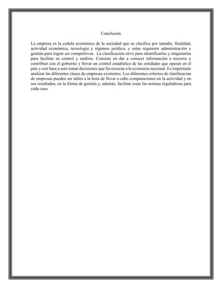 Conclusión
La empresa es la cedula económica de la sociedad que se clasifica por tamaño, finalidad,
actividad económica, tecnología y régimen jurídico, y estas requieren administración y
gestión para lograr ser competitivas. La clasificación sirve para identificarlas y etiquetarlas
para facilitar su control y análisis. Consiste en dar a conocer información a terceros y
contribuir con el gobierno y llevar un control estadístico de las entidades que operan en el
país y con base a esto tomar decisiones que favorezcan a la economía nacional. Es importante
analizar las diferentes clases de empresas existentes. Los diferentes criterios de clasificación
de empresas pueden ser útiles a la hora de llevar a cabo comparaciones en la actividad y en
sus resultados, en la forma de gestión y, además, facilitar crear las normas reguladoras para
cada caso.
 