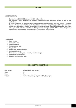 PROFILE
CAREER SUMMARY
Dumisani his MCSE 2005 Certification in 2005 at CompTIA
He has over 9 years’ experience in installing, commissioning and supporting servers as well as user
applications
In 2005, I was hired by Shandu’s technical services as a junior technician, and then in 2010, I moved to
Mutual & Federal and worked as an IT Project team Leader and doing IT support. 2011 I joined Investec
Private Bank and as an IT Projects Administrator/ IT Support Engineer, then my contract ended. Then that is
when I joined DB Schenker worked as an IT Projects Support Engineer. With all these above Companies, I
gained a lot of experience and understanding of IT infrastructure and resources
ATTRIBUTES
• Open minded
• Hard worker with
• Strong analytical
• Problem solving skills
• Responsible
• Able to work fast and efficiently
• Motivated self-starter
• Enjoy learning new things and mastering new technologies
• Strong team player attitude
• Excellent communication skills
SECONDARY EDUCATION
High School : Mhlabamkhosi High School
Grade : 12
Period : 4yr
Subjects : Mathematics, biology, English, IsiZulu, Geography.
404/04/2017
 