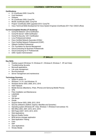 COURSES / CERTIFICATIONS
Certifications
• A+ (Certificate) 2005: CompTIA
• Core Hardware
• Software
• N+ (Certificate) 2005: CompTIA
• MCSE (Certificate) 2005: CompTIA
• Project+ (Certificate) 2005 upgraded 2015: CompTIA
• Cisco Technical Skills Development for Cisco System Engineer (Certificate) 2011 Feb: CISCO offices
Current Completed Studies (IT Academy)
• CompTIA Network+ 2012 Certification
• CompTIA Server+ 2009 Certification
• CompTIA Security+ 2011 Certification
• Linux Professional Institute
• Cisco Certified Network Associate (CCNA)
• Cisco Certified Network Professional (CCNP)
• VMware Certified Professional
• ITIL Foundation for Service Management
• Cloud Computing for Business Professionals
• Cloud Computing for IT Professionals
• UNIX: System Administration
IT SKILLS
Key Skills
• Desktop support (Windows 10, Windows 8.1, Windows 8, Windows 7, XP and Vista)
• Troubleshooting 3g cards
• Microsoft applications
• Life cycle management
• Running backups
• Server management and maintenance
Technology Summary
• Syspro 6 version 10
• Windows 7, 8, 8.1 and Windows 10
• Windows Server 2003, 2008, 2012, 2016
• VSAT Network
• Mobile Devices (Blackberry, iPads, iPhones and Samsung Mobile Phones
• VPN
• Fibre Installation and Maintenance
• LAN/WAN
• TCP/IP
• ISA Server
• Oracle
• Support Server 2003, 2008, 2012, 2016
• Security software’s (Safend, Sophos, MacAfee and Symantec)
• Operating system (Windows XP, Vista, Windows 7, Windows 8 and widows 10)
• MS Office 2003, 2007, 2010, 2013, 2016
• MS Project 2007 / 2010, 2013, 2016
• Web Applications
• Mercury Quality Centre
• BPM service manager application
• Web Application Testing
• Citrix
• SAP
• Java Applications
• Windev Mobile
504/04/2017
 