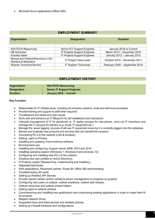 • Microsoft Azure applications (Office 365)
EMPLOYMENT SUMMARY
Organisation Designation Duration
ADvTECH Resourcing Senior ICT Support Engineer January 2016 to Current
DB Schenker IT Projects Support Engineer March 2013 – December 2016
Investec Bank IT Projects Support Engineer January 2012 – January 2013
Mutual and Federal Branches in SA,
Namibia & Botswana
IT Project Team Lead October 2010 – November 2011
Shandu Technical Service IT Support Technician February 2005 – September 2010
EMPLOYMENT HISTORY
Organization : ADvTECH Resourcing
Designation : Senior IT Support Engineer
Duration : January 2016 – Current
Key Function
• Responsible for IT infrastructure, including all company systems, tools and technical processes
• Provide training and support to staff when required
• Troubleshoot and assist end user issues
• Work with and enhance an IT Blueprint for all installations and resolutions
• Lifecycle management of IT for personnel i.e. IT starter process for new joiners, carry out IT inductions and
manage the IT process for leavers (e.g. email, IT equipment etc.)
• Manage the ‘asset tagging’ process of all new IT equipment ensuring it is correctly logged onto the database
• Review and evaluate new products and services that can benefit the company
• Connecting PC’s to the network (LAN & wireless)
• Adding, users to Printers
• Installing and updating Trend antivirus software
• Running back-ups
• Installing and configuring, Support server 2008, 2012 and 2016
• Installing operating system (Windows 7, Windows 8 and windows 10)
• Configuring and installing new PC’s to the network
• Creating new user profiles on Active Directory)
• IT Projects Leader (Researching, implementing and installing.)
• Helpdesk/Call Centre
• Web applications, Placement partner, Power BI, Office 365 administrating
• Troubleshooting 3G cards
• Setting up Wireless API devices
• Provide reports (written and/or verbal) to senior management on progress on projects
• Configuring new users on outlook, outlook anywhere, outlook web Access,
• Outlook resources and outlook shared folders
• Adding users to network printers
• Commissioning and installing new applications and customizing existing applications in order to make them fit
for purpose.
• Mapped network drives
• Supported Cisco and Astra phones and wireless phones
• Setting up Firewall hardware and configurations
604/04/2017
 