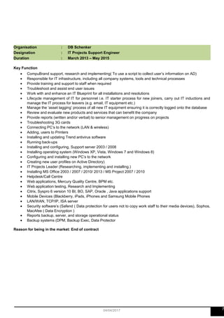 Organisation : DB Schenker
Designation : IT Projects Support Engineer
Duration : March 2013 – May 2015
Key Function
• CompuBrand support, research and implementing( To use a script to collect user’s information on AD)
• Responsible for IT infrastructure, including all company systems, tools and technical processes
• Provide training and support to staff when required
• Troubleshoot and assist end user issues
• Work with and enhance an IT Blueprint for all installations and resolutions
• Lifecycle management of IT for personnel i.e. IT starter process for new joiners, carry out IT inductions and
manage the IT process for leavers (e.g. email, IT equipment etc.)
• Manage the ‘asset tagging’ process of all new IT equipment ensuring it is correctly logged onto the database
• Review and evaluate new products and services that can benefit the company
• Provide reports (written and/or verbal) to senior management on progress on projects
• Troubleshooting 3G cards
• Connecting PC’s to the network (LAN & wireless)
• Adding, users to Printers
• Installing and updating Trend antivirus software
• Running back-ups
• Installing and configuring, Support server 2003 / 2008
• Installing operating system (Windows XP, Vista, Windows 7 and Windows 8)
• Configuring and installing new PC’s to the network
• Creating new user profiles on Active Directory)
• IT Projects Leader (Researching, implementing and installing.)
• Installing MS Office 2003 / 2007 / 2010/ 2013 / MS Project 2007 / 2010
• Helpdesk/Call Centre
• Web applications, Mercury Quality Centre, BPM etc.
• Web application testing, Research and Implementing
• Citrix, Syspro 6 version 10 BI, BO, SAP, Oracle , Java applications support
• Mobile Devices (Blackberry, iPads, iPhones and Samsung Mobile Phones
• LAN/WAN, TCP/IP, ISA server
• Security software’s (Safend ( Data protection for users not to copy work staff to their media devices), Sophos,
MacAfee ( Data Encryption )
• Reports backup, server, and storage operational status
• Backup systems (DPM, Backup Exec, Data Protector
Reason for being in the market: End of contract
704/04/2017
 