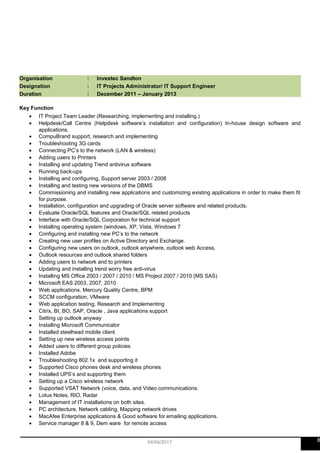 Organisation : Investec Sandton
Designation : IT Projects Administrator/ IT Support Engineer
Duration : December 2011 – January 2013
Key Function
• IT Project Team Leader (Researching, implementing and installing.)
• Helpdesk/Call Centre (Helpdesk software’s installation and configuration) In-house design software and
applications.
• CompuBrand support, research and implementing
• Troubleshooting 3G cards
• Connecting PC’s to the network (LAN & wireless)
• Adding users to Printers
• Installing and updating Trend antivirus software
• Running back-ups
• Installing and configuring, Support server 2003 / 2008
• Installing and testing new versions of the DBMS
• Commissioning and installing new applications and customizing existing applications in order to make them fit
for purpose.
• Installation, configuration and upgrading of Oracle server software and related products.
• Evaluate Oracle/SQL features and Oracle/SQL related products
• Interface with Oracle/SQL Corporation for technical support
• Installing operating system (windows, XP, Vista, Windows 7
• Configuring and installing new PC’s to the network
• Creating new user profiles on Active Directory and Exchange.
• Configuring new users on outlook, outlook anywhere, outlook web Access,
• Outlook resources and outlook shared folders
• Adding users to network and to printers
• Updating and installing trend worry free anti-virus
• Installing MS Office 2003 / 2007 / 2010 / MS Project 2007 / 2010 (MS SAS)
• Microsoft EAS 2003, 2007, 2010
• Web applications, Mercury Quality Centre, BPM
• SCCM configuration, VMware
• Web application testing, Research and Implementing
• Citrix, BI, BO, SAP, Oracle , Java applications support
• Setting up outlook anyway
• Installing Microsoft Communicator
• Installed steelhead mobile client
• Setting up new wireless access points
• Added users to different group policies
• Installed Adobe
• Troubleshooting 802.1x and supporting it
• Supported Cisco phones desk and wireless phones
• Installed UPS’s and supporting them
• Setting up a Cisco wireless network
• Supported VSAT Network (voice, data, and Video communications.
• Lotus Notes, RIO, Radar
• Management of IT installations on both sites.
• PC architecture, Network cabling, Mapping network drives
• MacAfee Enterprise applications & Good software for emailing applications.
• Service manager 8 & 9, Dem ware for remote access
804/04/2017
 