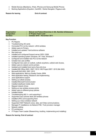 • Mobile Devices (Blackberry, iPads, iPhones and Samsung Mobile Phones
• Banking Applications (Equation, Card400, I Series Navigator, Pegasus web.
Reason for leaving End of contract
Organisation : Mutual and Federal Branches in SA, Namibia & Botswana
Designation : IT Project Team Lead
Duration : October 2010 – November 2011
Key Function
• PC Repairs
• Troubleshooting 3G cards
• Connected PC’s to the network. LAN & wireless
• Added users to Printers
• Installed and updated Trend antivirus software
• Ran back-ups
• Installed and configured Support server 2003 / 2008
• Installed operating system (windows, XP, Vista, Windows 7
• Configured and installed new PC’s to the network
• Created new user profiles
• Configured new users on outlook, outlook anywhere, outlook web Access,
• Added users to network and to printers
• Updated and installed trend worry free anti-virus
• Installed MS Office 2003 / 2007 / 2010 / MS Project 2007 / 2010 (Ms SAS)
• Microsoft EAS 2003, 2007, 2010
• Web applications, Mercury Quality Centre, BPM
• Web application testing, Research and Implementing
• Java applications support
• Setting up outlook anyway
• Installed Microsoft Communicator
• Installed steelhead mobile client
• Mapped network drives
• Setting up new wireless access points
• Added users to different group policies
• Installed Adobe
• Troubleshooting 802.1x and supporting it
• Supported Cisco phones desk and wireless phones
• Installed UPS’s and supporting them
• Setting up a Cisco wireless network
• Supported VSAT Network (voice, data, and Video communications.
• Managed IT installations via Network PXE, Tivoli provision manager
• Network cabling
• PC architecture
• IT Project Team Leader (Researching, Auditing, implementing and installing)
Reason for leaving: End of contract
904/04/2017
 