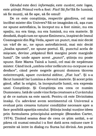 Gândul este deci informaţie, este cuvânt, este logos,
este ştiinţă. Primul verb a fost: Fiat! Să fie! Să fie lumină,
să fie munţi, să fie ape, să fie omul!
De ce este conştiinţa, respectiv gândirea, cel mai
încifrat mister din Univers? Să ne imaginăm că, aşa cum
ne spune astrofizica, la început nu a fost nimic, nu era
spaţiu, nu era timp, nu era lumină, nu era materie. Şi
deodată, după cum ne spune Eminescu, inspiratde Imnul
Cosmogonic din Rig-Veda, apare un punct, mai mic decât
un vârf de ac, ne spun astrofizicienii, mai mic decât
„boaba spumei”, ne spune poetul. El, punctul acela de
mişcare, devine „stăpânul fără margini peste marginile
lumii”. De unde apare acest „punct”, ştiinţa nu poate
spune. Este Marea Taină a lumii, cel mai de nepătruns
mister. Când încă „umbra celor nefăcute nu-ncepuse a se
desface”, când peste negrele genuni domnea tăcerea
neîntreruptă, apare cuvântul ziditor, „Fiat lux”. Şi s-a
făcut lumină! Iar Lumina a devenit materie. Şi acest prim
gând, aflat la origini, la începuturile lumii, era expresia
unei Conştiinţe. Şi Conştiinţa era ceea ce numim
Dumnezeu. Iată de unde vine forţa creatoare a Cuvântului
şi de ce natura sa este sacră. Pentru că este Divinitatea
însăşi. Cu adevărat avem sentimentul că Universul a
evoluat prin crearea tuturor condiţiilor necesare spre a
face posibilă apariţia omului. Ştiinţa însăşi susţine ideea
prin formularea principiului antropic (Brandon Carter,
1974). Ţinând seama doar de ceea ce ştim astăzi, s-ar
părea că numai omului i-a fost dată acea raţiune care îi
permite să intre în dialog cu Sursa lui divină. Am putea
 