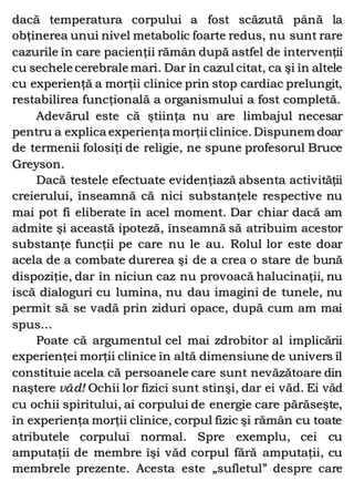 dacă temperatura corpului a fost scăzută până la
obţinerea unui nivel metabolic foarte redus, nu sunt rare
cazurile în care pacienţii rămân după astfel de intervenţii
cu sechele cerebrale mari. Dar în cazul citat, ca şi în altele
cu experienţă a morţii clinice prin stop cardiac prelungit,
restabilirea funcţională a organismului a fost completă.
Adevărul este că ştiinţa nu are limbajul necesar
pentru a explica experienţa morţii clinice. Dispunem doar
de termenii folosiţi de religie, ne spune profesorul Bruce
Greyson.
Dacă testele efectuate evidenţiază absenta activităţii
creierului, înseamnă că nici substanţele respective nu
mai pot fi eliberate în acel moment. Dar chiar dacă am
admite şi această ipoteză, înseamnă să atribuim acestor
substanţe funcţii pe care nu le au. Rolul lor este doar
acela de a combate durerea şi de a crea o stare de bună
dispoziţie, dar în niciun caz nu provoacă halucinaţii, nu
iscă dialoguri cu lumina, nu dau imagini de tunele, nu
permit să se vadă prin ziduri opace, după cum am mai
spus...
Poate că argumentul cel mai zdrobitor al implicării
experienţei morţii clinice în altă dimensiune de univers îl
constituie acela că persoanele care sunt nevăzătoare din
naştere văd! Ochii lor fizici sunt stinşi, dar ei văd. Ei văd
cu ochii spiritului, ai corpului de energie care părăseşte,
în experienţa morţii clinice, corpul fizic şi rămân cu toate
atributele corpului normal. Spre exemplu, cei cu
amputaţii de membre îşi văd corpul fără amputaţii, cu
membrele prezente. Acesta este „sufletul” despre care
 