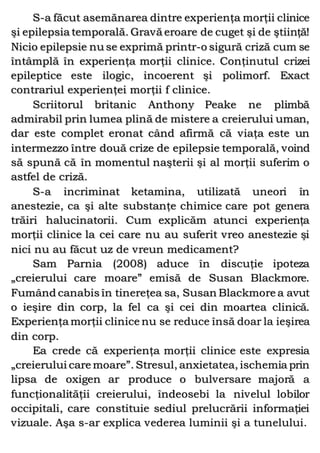 S-a făcut asemănarea dintre experienţa morţii clinice
şi epilepsia temporală. Gravă eroare de cuget şi de ştiinţă!
Nicio epilepsie nu se exprimă printr-o sigură criză cum se
întâmplă în experienţa morţii clinice. Conţinutul crizei
epileptice este ilogic, incoerent şi polimorf. Exact
contrariul experienţei morţii f clinice.
Scriitorul britanic Anthony Peake ne plimbă
admirabil prin lumea plină de mistere a creierului uman,
dar este complet eronat când afirmă că viaţa este un
intermezzo între două crize de epilepsie temporală, voind
să spună că în momentul naşterii şi al morţii suferim o
astfel de criză.
S-a incriminat ketamina, utilizată uneori în
anestezie, ca şi alte substanţe chimice care pot genera
trăiri halucinatorii. Cum explicăm atunci experienţa
morţii clinice la cei care nu au suferit vreo anestezie şi
nici nu au făcut uz de vreun medicament?
Sam Parnia (2008) aduce în discuţie ipoteza
„creierului care moare” emisă de Susan Blackmore.
Fumând canabis în tinereţea sa, Susan Blackmore a avut
o ieşire din corp, la fel ca şi cei din moartea clinică.
Experienţa morţii clinice nu se reduce însă doar la ieşirea
din corp.
Ea crede că experienţa morţii clinice este expresia
„creierului care moare”. Stresul, anxietatea, ischemia prin
lipsa de oxigen ar produce o bulversare majoră a
funcţionalităţii creierului, îndeosebi la nivelul lobilor
occipitali, care constituie sediul prelucrării informaţiei
vizuale. Aşa s-ar explica vederea luminii şi a tunelului.
 