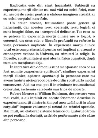 Explicaţia este din start hazardată. Subiecţii cu
experienţa morţii clinice nu mai văd cu ochii fizici, care
au nevoie de creier pentru a elabora imaginea vizuală, ci
cu ochii corpului non-fizic.
Un creier stresat, traumatizat poate genera şi
halucinaţii, dar acestea n-au coerenţă, n-au logică, ci
sunt imagini false, cu interpretări delirante. Tot ceea ce
se petrece în experienţa morţii clinice are o logică, o
coerenţă, un sens etic, o filosofie profundă cu referire la
viaţa persoanei implicate. În experienţa morţii clinice
totul este comprehensibil pentru cel implicat şi vizează o
cunoaştere extinsă la Univers, cu trimiteri la religie, la
filosofie, spiritualitate şi mai ales la fizica cuantică, după
cum am menţionat deja.
În literatura din domeniu sunt menţionate ceea ce au
fost numite „experienţe spirituale”, similare experienţei
morţii clinice, apărute spontan şi la persoane care nu
aveau înainte niciopreocupare de ordin spiritual la modul
consecvent. Aici nu mai pot fi incriminate traumatismul
creierului, ischemia cerebrală sau frica de moarte.
Robert Monroe şi William Buhlman, despre care vom
mai vorbi, s-au întâlnit cu aceste fenomene descrise în
experienţa morţii clinice în timpul unor „călătorii în afara
corpului” impuse voluntar şi uzând de tehnici speciale.
Mai mult, au elaborat sisteme tehnice cu ajutorul cărora
se pot realiza, la dorinţă, astfel de performanţe şi de către
alte persoane.
 