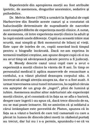 Experienţele din apropierea morţii au fost atribuite
ipotetic, de asemenea, drogurilor anestezice, sedative şi
psihedelice.
Dr. Melvin Morse (1992) a urmărit la Spitalul de copii
Harborview din Seattle aceste cazuri şi a constatat că
halucinaţiile determinate de supradozele de narcotice
sunt completdiferite de experienţa morţii clinice. A notat,
de asemenea, că între experienţa morţii clinice la adult şi
la copii există unele diferenţe. Copiii au această trăire mai
scurtă, mai simplă şi fără momentul de bilanţ al vieţii.
Este uşor de înţeles de ce, copiii neavând încă timpul
pentru o biografie încărcată. Dacă ne-am exprima în
termenii tradiţiei creştine, am spune despre copii că ei nu
au avut timp să săvârşească păcate pentru a fi judecaţi.
R. Moody descrie cazul unui copil care a avut o
experienţă a morţii clinice la vârsta de 8 ani. În timp ce
personalul medical îi aplica manevrele de resuscitare a
cordului, s-a văzut plutind deasupra corpului său. A
încercat să atragă atenţia asupra sa, dar n-a fost auzit. A
urmat traversarea unui tunel întunecos, la capătul căruia
era aşteptat de un grup de „îngeri”, plini de lumină şi
iubire. Asemenea multor altor mărturisiri ale experienţei
morţii clinice, şi el constată că în faţa sa se afla o barieră,
despre care îngerii i-au spus că, dacă trece dincolo de ea,
nu se mai poate întoarce. Să ne amintim că şi soldatul a
cărui întâmplare este povestită de Platon, spunea că în
faţa sa a văzut o barieră de care toţi camarazii cu care a
plecat în lumea de dincolo (deci morţi în războiul purtat)
au trecut, dar lui nu i s-a permis, spunându-i-se că va
 