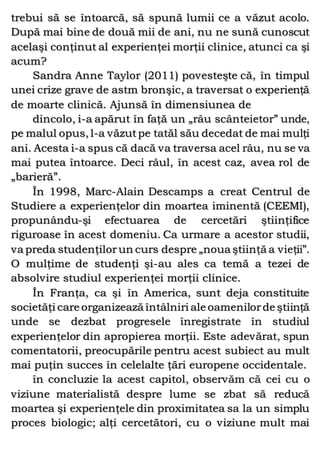 trebui să se întoarcă, să spună lumii ce a văzut acolo.
După mai bine de două mii de ani, nu ne sună cunoscut
acelaşi conţinut al experienţei morţii clinice, atunci ca şi
acum?
Sandra Anne Taylor (2011) povesteşte că, în timpul
unei crize grave de astm bronşic, a traversat o experienţă
de moarte clinică. Ajunsă în dimensiunea de
dincolo, i-a apărut în faţă un „râu scânteietor” unde,
pe malul opus, l-a văzutpe tatăl său decedat de mai mulţi
ani. Acesta i-a spus că dacă va traversa acel râu, nu se va
mai putea întoarce. Deci râul, în acest caz, avea rol de
„barieră”.
În 1998, Marc-Alain Descamps a creat Centrul de
Studiere a experienţelor din moartea iminentă (CEEMI),
propunându-şi efectuarea de cercetări ştiinţifice
riguroase în acest domeniu. Ca urmare a acestor studii,
va preda studenţilorun curs despre „noua ştiinţă a vieţii”.
O mulţime de studenţi şi-au ales ca temă a tezei de
absolvire studiul experienţei morţii clinice.
În Franţa, ca şi în America, sunt deja constituite
societăţi care organizează întâlniri ale oamenilorde ştiinţă
unde se dezbat progresele înregistrate în studiul
experienţelor din apropierea morţii. Este adevărat, spun
comentatorii, preocupările pentru acest subiect au mult
mai puţin succes în celelalte ţări europene occidentale.
în concluzie la acest capitol, observăm că cei cu o
viziune materialistă despre lume se zbat să reducă
moartea şi experienţele din proximitatea sa la un simplu
proces biologic; alţi cercetători, cu o viziune mult mai
 