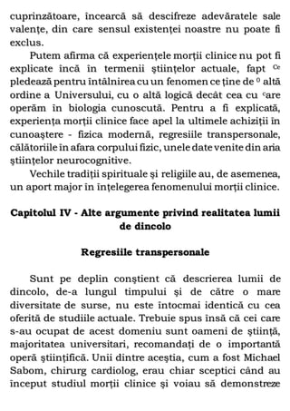 cuprinzătoare, încearcă să descifreze adevăratele sale
valenţe, din care sensul existenţei noastre nu poate fi
exclus.
Putem afirma că experienţele morţii clinice nu pot fi
explicate încă în termenii ştiinţelor actuale, fapt Ce
pledează pentru întâlnirea cu un fenomen ce ţine de 0 altă
ordine a Universului, cu o altă logică decât cea cu care
operăm în biologia cunoscută. Pentru a fi explicată,
experienţa morţii clinice face apel la ultimele achiziţii în
cunoaştere - fizica modernă, regresiile transpersonale,
călătoriile în afara corpului fizic, unele date venite din aria
ştiinţelor neurocognitive.
Vechile tradiţii spirituale şi religiile au, de asemenea,
un aport major în înţelegerea fenomenului morţii clinice.
Capitolul IV - Alte argumente privind realitatea lumii
de dincolo
Regresiile transpersonale
Sunt pe deplin conştient că descrierea lumii de
dincolo, de-a lungul timpului şi de către o mare
diversitate de surse, nu este întocmai identică cu cea
oferită de studiile actuale. Trebuie spus însă că cei care
s-au ocupat de acest domeniu sunt oameni de ştiinţă,
majoritatea universitari, recomandaţi de o importantă
operă ştiinţifică. Unii dintre aceştia, cum a fost Michael
Sabom, chirurg cardiolog, erau chiar sceptici când au
început studiul morţii clinice şi voiau să demonstreze
 