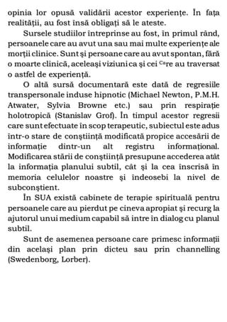 opinia lor opusă validării acestor experienţe. În faţa
realităţii, au fost însă obligaţi să le ateste.
Sursele studiilor întreprinse au fost, în primul rând,
persoanele care au avut una sau mai multe experienţe ale
morţii clinice. Suntşi persoane care au avutspontan, fără
o moarte clinică, aceleaşi viziunica şi cei Care au traversat
o astfel de experienţă.
O altă sursă documentară este dată de regresiile
transpersonale induse hipnotic (Michael Newton, P.M.H.
Atwater, Sylvia Browne etc.) sau prin respiraţie
holotropică (Stanislav Grof). În timpul acestor regresii
care suntefectuate în scop terapeutic, subiectul este adus
într-o stare de conştiinţă modificată propice accesării de
informaţie dintr-un alt registru informaţional.
Modificarea stării de conştiinţă presupune accederea atât
la informaţia planului subtil, cât şi la cea înscrisă în
memoria celulelor noastre şi îndeosebi la nivel de
subconştient.
În SUA există cabinete de terapie spirituală pentru
persoanele care au pierdut pe cineva apropiat şi recurg la
ajutorul unui medium capabil să intre în dialog cu planul
subtil.
Sunt de asemenea persoane care primesc informaţii
din acelaşi plan prin dicteu sau prin channelling
(Swedenborg, Lorber).
 
