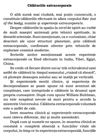 Călătoriile extracorporale
O altă sursă mai ciudată, mai puţin cunoscută, o
constituie călătoriile efectuate în afara corpului fizic (out
of the body), numite şi experienţe extracorporale.
Despre călătoriile în spaţiu la nivel de spirit au vorbit
de mult maeştri antrenaţi prin tehnici spirituale, în
deosebi orientale. Suntmenţionate, ca o curiozitate, chiar
descrieri ale unor structuri planetare, prin călătorii
extracorporale, confirmate ulterior prin tehnicile de
explorare cosmică moderne.
Scrierile antice menţionează aceste experienţe
extracorporale ca fiind efectuate în India, Tibet, Egipt,
China.
Se crede că fiecare dintre noi ar trăi echivalentul unei
astfel de călătorii în timpul somnului „visând că zboară”,
că pluteşte deasupra solului sau se înalţă pe verticală.
Şi experienţele morţii clinice, şi experienţa de
decorporalizare se poate spune că sunt aventuri ale
conştiinţei, care întreprinde o călătorie în drumul spre
propria cunoaştere. După cum spune William Buhlman,
nu este neapărat nevoie să mori pentru a accede la
misterele Universului. Călătoria extracorporală voluntară
este o astfel de cale.
Între moartea clinică şi experienţele extracorporale
sunt câteva diferenţe, dar şi multe asemănări.
După cum şi numele ne spune, în moartea clinică se
constată o completă absenţă a funcţiilor vitale ale
corpului, în timp ce în experienţa extracorporală, funcţiile
 