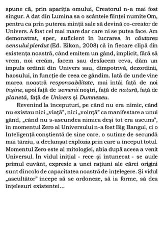spune că, prin apariţia omului, Creatorul n-a mai fost
singur. A dat din Lumina sa o scânteie fiinţei numite Om,
pentru ca prin puterea minţii sale să devină co-creator de
Univers. A fost cel mai mare dar care ni se putea face. Am
demonstrat, sper, suficient în lucrarea în căutarea
sensului pierdut (Ed. Eikon, 2008) că în fiecare clipă din
existenţa noastră, când emitem un gând, implicit, fără să
vrem, noi creăm, facem sau desfacem ceva, dăm un
impuls ordinii din Univers sau, dimpotrivă, dezordinii,
haosului, în funcţie de ceea ce gândim. Iată de unde vine
marea noastră responsabilitate, mai întâi faţă de noi
înşine, apoi faţă de semenii noştri, faţă de natură, faţă de
planetă, faţă de Univers şi Dumnezeu.
Revenind la începuturi, pe când nu era nimic, când
nu existau nici „viaţă”, nici „voinţă” ca manifestare a unui
gând, „când nu s-ascundea nimica deşi tot era ascuns”,
în momentul Zero al Universului n-a fost Big Bangul, ci o
Inteligenţă conştientă de sine care, o sutime de secundă
mai târziu, a declanşat explozia prin care a început totul.
Momentul Zero este al mitologiei, abia după aceea a venit
Universul. În vidul iniţial - rece şi întunecat - se aude
primul cuvânt, expresie a unei raţiuni ale cărei origini
sunt dincolo de capacitatea noastră de înţelegere. Şi vidul
„ascultător” începe să se ordoneze, să ia forme, să dea
înţelesuri existentei...
 