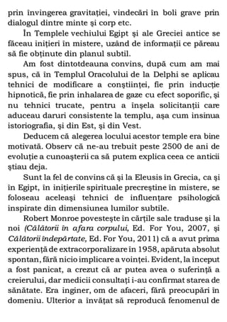 prin învingerea gravitaţiei, vindecări în boli grave prin
dialogul dintre minte şi corp etc.
În Templele vechiului Egipt şi ale Greciei antice se
făceau iniţieri în mistere, uzând de informaţii ce păreau
să fie obţinute din planul subtil.
Am fost dintotdeauna convins, după cum am mai
spus, că în Templul Oracolului de la Delphi se aplicau
tehnici de modificare a conştiinţei, fie prin inducţie
hipnotică, fie prin inhalarea de gaze cu efect soporific, şi
nu tehnici trucate, pentru a înşela solicitanţii care
aduceau daruri consistente la templu, aşa cum insinua
istoriografia, şi din Est, şi din Vest.
Deducem că alegerea locului acestor temple era bine
motivată. Observ că ne-au trebuit peste 2500 de ani de
evoluţie a cunoaşterii ca să putem explica ceea ce anticii
ştiau deja.
Sunt la fel de convins că şi la Eleusis în Grecia, ca şi
în Egipt, în iniţierile spirituale precreştine în mistere, se
foloseau aceleaşi tehnici de influenţare psihologică
inspirate din dimensiunea lumilor subtile.
Robert Monroe povesteşte în cărţile sale traduse şi la
noi (Călătorii în afara corpului, Ed. For You, 2007, şi
Călătorii îndepărtate, Ed. For You, 2011) că a avut prima
experienţă de extracorporalizare în 1958, apăruta absolut
spontan, fără nicio implicare a voinţei. Evident, la început
a fost panicat, a crezut că ar putea avea o suferinţă a
creierului, dar medicii consultaţi i-au confirmat starea de
sănătate. Era inginer, om de afaceri, fără preocupări în
domeniu. Ulterior a învăţat să reproducă fenomenul de
 