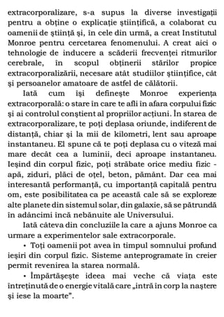 extracorporalizare, s-a supus la diverse investigaţii
pentru a obţine o explicaţie ştiinţifică, a colaborat cu
oamenii de ştiinţă şi, în cele din urmă, a creat Institutul
Monroe pentru cercetarea fenomenului. A creat aici o
tehnologie de inducere a scăderii frecvenţei ritmurilor
cerebrale, în scopul obţinerii stărilor propice
extracorporalizării, necesare atât studiilor ştiinţifice, cât
şi persoanelor amatoare de astfel de călătorii.
Iată cum îşi defineşte Monroe experienţa
extracorporală: o stare în care te afli în afara corpului fizic
şi ai controlul conştient al propriilor acţiuni. În starea de
extracorporalizare, te poţi deplasa oriunde, indiferent de
distanţă, chiar şi la mii de kilometri, lent sau aproape
instantaneu. El spune că te poţi deplasa cu o viteză mai
mare decât cea a luminii, deci aproape instantaneu.
Ieşind din corpul fizic, poţi străbate orice mediu fizic -
apă, ziduri, plăci de oţel, beton, pământ. Dar cea mai
interesantă performanţă, cu importanţă capitală pentru
om, este posibilitatea ca pe această cale să se exploreze
alte planete din sistemul solar, din galaxie, să se pătrundă
în adâncimi încă nebănuite ale Universului.
Iată câteva din concluziile la care a ajuns Monroe ca
urmare a experimentelor sale extracorporale.
• Toţi oamenii pot avea în timpul somnului profund
ieşiri din corpul fizic. Sisteme anteprogramate în creier
permit revenirea la starea normală.
• Împărtăşeşte ideea mai veche că viaţa este
întreţinută de o energie vitală care „intră în corp la naştere
şi iese la moarte”.
 