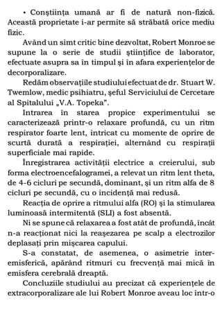 • Conştiinţa umană ar fi de natură non-fizică.
Această proprietate i-ar permite să străbată orice mediu
fizic.
Având un simt critic bine dezvoltat, Robert Monroe se
supune la o serie de studii ştiinţifice de laborator,
efectuate asupra sa în timpul şi în afara experienţelor de
decorporalizare.
Redăm observaţiile studiuluiefectuatde dr. Stuart W.
Twemlow, medic psihiatru, şeful Serviciului de Cercetare
al Spitalului „V.A. Topeka”.
Intrarea în starea propice experimentului se
caracterizează printr-o relaxare profundă, cu un ritm
respirator foarte lent, intricat cu momente de oprire de
scurtă durată a respiraţiei, alternând cu respiraţii
superficiale mai rapide.
Înregistrarea activităţii electrice a creierului, sub
forma electroencefalogramei, a relevat un ritm lent theta,
de 4-6 cicluri pe secundă, dominant, şi un ritm alfa de 8
cicluri pe secundă, cu o incidenţă mai redusă.
Reacţia de oprire a ritmului alfa (RO) şi la stimularea
luminoasă intermitentă (SLI) a fost absentă.
Ni se spune că relaxarea a fost atât de profundă, încât
n-a reacţionat nici la reaşezarea pe scalp a electrozilor
deplasaţi prin mişcarea capului.
S-a constatat, de asemenea, o asimetrie inter-
emisferică, apărând ritmuri cu frecvenţă mai mică în
emisfera cerebrală dreaptă.
Concluziile studiului au precizat că experienţele de
extracorporalizare ale lui Robert Monroe aveau loc într-o
 