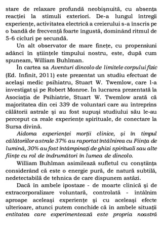 stare de relaxare profundă neobişnuită, cu absenţa
reacţiei la stimuli exteriori. De-a lungul întregii
experienţe, activitatea electrică a creierului s-a înscris pe
o bandă de frecvenţă foarte îngustă, dominând ritmul de
5-6 cicluri pe secundă.
Un alt observator de mare fineţe, cu propensiuni
adânci în ştiinţele timpului nostru, este, după cum
spuneam, William Buhlman.
În cartea sa Aventuri dincolo de limitele corpului fizic
(Ed. Infinit, 2011) este prezentat un studiu efectuat de
acelaşi medic psihiatru, Stuart W. Twemlow, care l-a
investigat şi pe Robert Monroe. În lucrarea prezentată la
Asociaţia de Psihiatrie, Stuart W. Twemlow arată că
majoritatea din cei 339 de voluntari care au întreprins
călătorii astrale şi au fost supuşi studiului său le-au
perceput ca reale experienţe spirituale, de conectare la
Sursa divină.
Aidoma experienţei morţii clinice, şi în timpul
călătoriilor astrale 37% au raportat întâlnirea cu Fiinţa de
lumină, 30% au fost întâmpinaţi de ghizi spirituali sau alte
fiinţe cu rol de îndrumători în lumea de dincolo.
William Buhlman asimilează sufletul cu conştiinţa
considerând că este o energie pură, de natură subtilă,
nedetectabilă de tehnica de care dispunem astăzi.
Dacă în ambele ipostaze - de moarte clinică şi de
extracorporalizare voluntară, controlată - întâlnim
aproape aceleaşi experienţe şi cu aceleaşi efecte
ulterioare, atunci putem conchide că în ambele situaţii
entitatea care experimentează este propria noastră
 