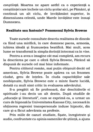 conştiinţă. Moartea ne apare astfel ca o experienţă a
conştiinţei care încheie un ciclu şcolar aici, pe Pământ, şi
continuă un alt ciclu, de învăţământ superior, în
dimensiunea celestă, unde Marele învăţător este însuşi
Dumnezeu.
Realitate sau fantezie? Fenomenul Sylvia Browne
Toate sursele consultate descriu realitatea de dincolo
ca fiind una mirifică, în care domnesc pacea, armonia,
iubirea ideală şi frumuseţea beatifică. Mai mult, acea
lume se transformă la simpla dorinţă întocmai ca în vise.
Pentru a avea o imagine cât mai completă, am recurs
la descrierea pe care o oferă Sylvia Browne, Părând să
dispună de sursele cel mai bine informate.
Pentru cititorul român, mai puţin obişnuit decât cel
american, Sylvia Browne poate apărea ca un fenomen
ciudat, greu de înţeles. În ciuda capacităţilor sale
neobişnuite, Sylvia Browne este o minte foarte lucidă,
dotată cu mult simt critic în evaluarea adevărului.
S-a pregătit să fie profesoară, dar deschiderile ei
spirituale i-au decis un alt destin. După studiile de
„educaţie şi literatură”, cum se exprimă ea, a urmat un
curs de hipnoză la Universitatea Kansas City, necesară în
obţinerea regresiei transpersonale induse hipnotic, din
care şi-a făcut adevărata sa profesie.
Prin miile de cazuri studiate, fişate, înregistrate şi
audio, confruntate cu opinia oamenilorde ştiinţă, a ajuns
 