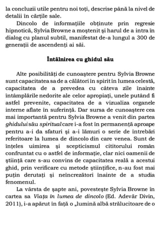 la concluzii utile pentru noi toţi, descrise până la nivel de
detalii în cărţile sale.
Dincolo de informaţiile obţinute prin regresie
hipnotică, Sylvia Browne a moştenit şi harul de a intra în
dialog cu planul subtil, manifestat de-a lungul a 300 de
generaţii de ascendenţi ai săi.
Întâlnirea cu ghidul său
Alte posibilităţi de cunoaştere pentru Sylvia Browne
sunt capacitatea sa de a călători în spiritîn lumea celestă,
capacitatea de a prevedea cu câteva zile înainte
întâmplările nedorite ale celor apropiaţi, unele putând fi
astfel prevenite, capacitatea de a vizualiza organele
interne aflate în suferinţă. Dar sursa de cunoaştere cea
mai importantă pentru Sylvia Browne a venit din partea
ghidului său spiritual care i-a fost în permanenţă aproape
pentru a-i da sfaturi şi a-i lămuri o serie de întrebări
referitoare la lumea de dincolo din care venea. Sunt de
înţeles uimirea şi scepticismul cititorului român
confruntat cu o astfel de informaţie, clar nici oamenii de
ştiinţă care s-au convins de capacitatea reală a acestui
ghid, prin verificare cu metode ştiinţifice, n-au fost mai
puţin derutaţi şi neîncrezători înainte de a studia
fenomenul.
La vârsta de şapte ani, povesteşte Sylvia Browne în
cartea sa Viaţa în lumea de dincolo (Ed. Adevăr Divin,
2011), i-a apărut în faţă o „lumină albă strălucitoare de o
 