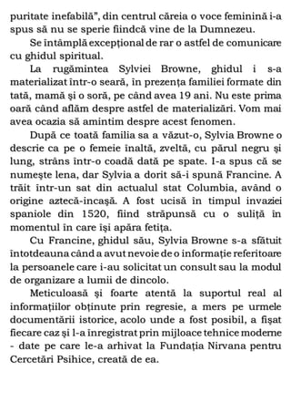 puritate inefabilă”, din centrul căreia o voce feminină i-a
spus să nu se sperie fiindcă vine de la Dumnezeu.
Se întâmplă excepţional de rar o astfel de comunicare
cu ghidul spiritual.
La rugămintea Sylviei Browne, ghidul i s-a
materializat într-o seară, în prezenţa familiei formate din
tată, mamă şi o soră, pe când avea 19 ani. Nu este prima
oară când aflăm despre astfel de materializări. Vom mai
avea ocazia să amintim despre acest fenomen.
După ce toată familia sa a văzut-o, Sylvia Browne o
descrie ca pe o femeie înaltă, zveltă, cu părul negru şi
lung, strâns într-o coadă dată pe spate. I-a spus că se
numeşte lena, dar Sylvia a dorit să-i spună Francine. A
trăit într-un sat din actualul stat Columbia, având o
origine aztecă-incaşă. A fost ucisă în timpul invaziei
spaniole din 1520, fiind străpunsă cu o suliţă în
momentul în care îşi apăra fetiţa.
Cu Francine, ghidul său, Sylvia Browne s-a sfătuit
întotdeauna când a avutnevoie de o informaţie referitoare
la persoanele care i-au solicitat un consult sau la modul
de organizare a lumii de dincolo.
Meticuloasă şi foarte atentă la suportul real al
informaţiilor obţinute prin regresie, a mers pe urmele
documentării istorice, acolo unde a fost posibil, a fişat
fiecare caz şi l-a înregistratprin mijloace tehnice moderne
- date pe care le-a arhivat la Fundaţia Nirvana pentru
Cercetări Psihice, creată de ea.
 