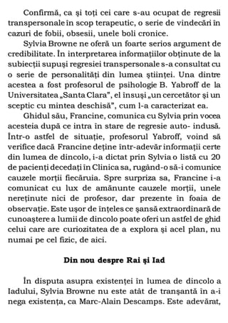 Confirmă, ca şi toţi cei care s-au ocupat de regresii
transpersonale în scop terapeutic, o serie de vindecări în
cazuri de fobii, obsesii, unele boli cronice.
Sylvia Browne ne oferă un foarte serios argument de
credibilitate. În interpretarea informaţiilor obţinute de la
subiecţii supuşi regresiei transpersonale s-a consultat cu
o serie de personalităţi din lumea ştiinţei. Una dintre
acestea a fost profesorul de psihologie B. Yabroff de la
Universitatea „Santa Clara”, el însuşi „un cercetător şi un
sceptic cu mintea deschisă”, cum l-a caracterizat ea.
Ghidul său, Francine, comunica cu Sylvia prin vocea
acesteia după ce intra în stare de regresie auto- indusă.
Într-o astfel de situaţie, profesorul Yabroff, voind să
verifice dacă Francine deţine într-adevăr informaţii certe
din lumea de dincolo, i-a dictat prin Sylvia o listă cu 20
de pacienţi decedaţi în Clinica sa, rugând-o să-i comunice
cauzele morţii fiecăruia. Spre surpriza sa, Francine i-a
comunicat cu lux de amănunte cauzele morţii, unele
nereţinute nici de profesor, dar prezente în foaia de
observaţie. Este uşor de înţeles ce şansă extraordinară de
cunoaştere a lumii de dincolo poate oferi un astfel de ghid
celui care are curiozitatea de a explora şi acel plan, nu
numai pe cel fizic, de aici.
Din nou despre Rai şi Iad
În disputa asupra existenţei în lumea de dincolo a
Iadului, Sylvia Browne nu este atât de tranşantă în a-i
nega existenţa, ca Marc-Alain Descamps. Este adevărat,
 