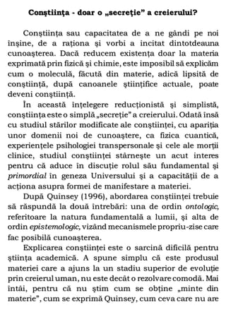 Conştiinţa - doar o „secreţie” a creierului?
Conştiinţa sau capacitatea de a ne gândi pe noi
înşine, de a raţiona şi vorbi a incitat dintotdeauna
cunoaşterea. Dacă reducem existenţa doar la materia
exprimată prin fizică şi chimie, este imposibil să explicăm
cum o moleculă, făcută din materie, adică lipsită de
conştiinţă, după canoanele ştiinţifice actuale, poate
deveni conştiinţă.
În această înţelegere reducţionistă şi simplistă,
conştiinţa este o simplă „secreţie” a creierului. Odată însă
cu studiul stărilor modificate ale conştiinţei, cu apariţia
unor domenii noi de cunoaştere, ca fizica cuantică,
experienţele psihologiei transpersonale şi cele ale morţii
clinice, studiul conştiinţei stârneşte un acut interes
pentru că aduce în discuţie rolul său fundamental şi
primordial în geneza Universului şi a capacităţii de a
acţiona asupra formei de manifestare a materiei.
După Quinsey (1996), abordarea conştiinţei trebuie
să răspundă la două întrebări: una de ordin ontologic,
referitoare la natura fundamentală a lumii, şi alta de
ordin epistemologic, vizând mecanismele propriu-zise care
fac posibilă cunoaşterea.
Explicarea conştiinţei este o sarcină dificilă pentru
ştiinţa academică. A spune simplu că este produsul
materiei care a ajuns la un stadiu superior de evoluţie
prin creierul uman, nu este decât o rezolvare comodă. Mai
întâi, pentru că nu ştim cum se obţine „minte din
materie”, cum se exprimă Quinsey, cum ceva care nu are
 