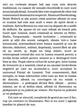 nici nu vorbeşte despre Iad aşa cum este descris
tradiţional, cu cazane de smoală clocotindă în care sunt
aruncaţi păcătoşii. Această idee este respinsă de către toţi
comentatorii domeniului respectiv. EmanuelSwedenborg,
Neale Walsch şi alţi autori citaţi anterior afirmă că ceea
ce numim Iad este mai mult o stare de spirit decât o
realitate. Sylvia Browne nu este nici ea departe de o astfel
de definire. Ea spune că cei care refuză să treacă prin
tunel spre lumină, marii criminali ai istoriei ca Hitler,
Stalin, Torquemada - marele inchizitor -, criminalii în
serie şi alţii din aceste categorii, rămân într-o lume
întunecată, intermediară între lumea noastră şi cea de
dincolo, rătăcitori, solitari, deprimaţi, uneori fără să ştie
că au murit, şi, după un timp relativ, scurt se
reîntrupează venind din nou în lumea noastră pentru a
învăţa lecţia iubirii pentru semeni şi a distingerii între
bine şi rău. După câteva cicluri de acest gen, între lumea
de întuneric şi a noastră, când şi-au epuizat încărcătura
negativă pe care au acumulat-o, sunt acceptaţi în
universul Fiinţei de Lumină. Toţi comentatorii, fără
excepţie, în baza mărturiilor celor care au fost în lumea
de dincolo, afirmă cu convingere că nu există o
damnaţiune - o pedeapsă divină fără sfârşit - pentru
nimeni, iar în al doilea rând, afirmă că Dumnezeu nu
pedepseşte şi nu judecă pe nimeni. Noi înşine ne judecăm
şi ne pedepsim.
Cei care se sinucid, conştienţi de gestul pe care îl fac,
rup un contract cu Dumnezeu. Nici ei nu sunt '] agreaţi
imediat în planul de sus.
 