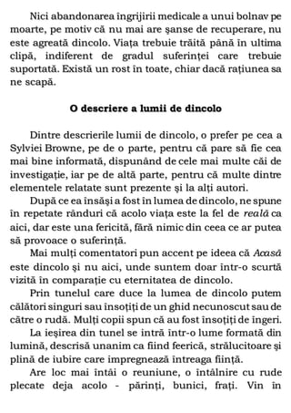 Nici abandonarea îngrijirii medicale a unui bolnav pe
moarte, pe motiv că nu mai are şanse de recuperare, nu
este agreată dincolo. Viaţa trebuie trăită până în ultima
clipă, indiferent de gradul suferinţei care trebuie
suportată. Există un rost în toate, chiar dacă raţiunea sa
ne scapă.
O descriere a lumii de dincolo
Dintre descrierile lumii de dincolo, o prefer pe cea a
Sylviei Browne, pe de o parte, pentru că pare să fie cea
mai bine informată, dispunând de cele mai multe căi de
investigaţie, iar pe de altă parte, pentru că multe dintre
elementele relatate sunt prezente şi la alţi autori.
După ce ea însăşi a fost în lumea de dincolo, ne spune
în repetate rânduri că acolo viaţa este la fel de reală ca
aici, dar este una fericită, fără nimic din ceea ce ar putea
să provoace o suferinţă.
Mai mulţi comentatori pun accent pe ideea că Acasă
este dincolo şi nu aici, unde suntem doar într-o scurtă
vizită în comparaţie cu eternitatea de dincolo.
Prin tunelul care duce la lumea de dincolo putem
călători singuri sau însoţiţi de un ghid necunoscutsau de
către o rudă. Mulţi copii spun că au fost însoţiţi de îngeri.
La ieşirea din tunel se intră într-o lume formată din
lumină, descrisă unanim ca fiind feerică, strălucitoare şi
plină de iubire care impregnează întreaga fiinţă.
Are loc mai întâi o reuniune, o întâlnire cu rude
plecate deja acolo - părinţi, bunici, fraţi. Vin în
 