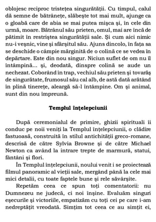 oblojesc reciproc tristeţea singurătăţii. Cu timpul, calul
dă semne de bătrâneţe, slăbeşte tot mai mult, ajunge ca
o gloabă care de abia se mai putea mişca şi, în cele din
urmă, moare. Bătrânul său prieten, omul, mai are încă de
pătimit în restriştea singurătăţii sale. Şi cum aici nimic
nu-i veşnic, vine şi sfârşitul său. Ajuns dincolo, în faţa sa
se deschide o câmpie mărginită de o colină ce se vedea în
depărtare. Este din nou singur. Niciun suflet de om nu îl
întâmpină... şi, deodată, dinspre colină se aude un
nechezat. Coborând în trap, vechiul său prieten şi tovarăş
de singurătate, frumosul său cal alb, de astă dată arătând
în plină tinereţe, aleargă să-l întâmpine. Om şi animal,
sunt din nou împreună.
Templul înţelepciunii
După ceremonialul de primire, ghizii spirituali îi
conduc pe noii veniţi la Templul înţelepciunii, o clădire
fastuoasă, construită în stilul antichităţii greco-romane,
descrisă de către Sylvia Browne şi de către Michael
Newton ca având la intrare trepte de marmură, statui,
fântâni şi flori.
În Templul înţelepciunii, noului venit i se proiectează
filmul panoramic al vieţii sale, mergând până la cele mai
mici detalii, cu toate faptele bune şi rele săvârşite.
Repetăm ceea ce spun toţi comentatorii: nu
Dumnezeu ne judecă, ci noi înşine. Evaluăm singuri
eşecurile şi victoriile, empatizăm cu toţi cei pe care i-am
nedreptăţit vreodată. Simţim tot ceea ce au simţit ei,
 