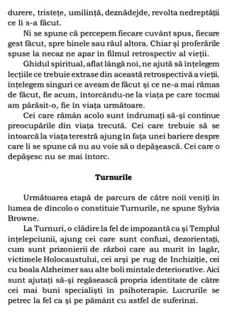 durere, tristeţe, umilinţă, deznădejde, revolta nedreptăţii
ce li s-a făcut.
Ni se spune că percepem fiecare cuvânt spus, fiecare
gest făcut, spre binele sau răul altora. Chiar şi proferările
spuse la necaz ne apar în filmul retrospectiv al vieţii.
Ghidul spiritual, aflatlângă noi, ne ajută să înţelegem
lecţiile ce trebuie extrase din această retrospectivă a vieţii.
înţelegem singuri ce aveam de făcut şi ce ne-a mai rămas
de făcut, fie acum, întorcându-ne la viaţa pe care tocmai
am părăsit-o, fie în viaţa următoare.
Cei care rămân acolo sunt îndrumaţi să-şi continue
preocupările din viaţa trecută. Cei care trebuie să se
întoarcă la viaţa terestră ajung în faţa unei bariere despre
care li se spune că nu au voie să o depăşească. Cei care o
depăşesc nu se mai întorc.
Turnurile
Următoarea etapă de parcurs de către noii veniţi în
lumea de dincolo o constituie Turnurile, ne spune Sylvia
Browne.
La Turnuri, o clădire la fel de impozantă ca şi Templul
înţelepciunii, ajung cei care sunt confuzi, dezorientaţi,
cum sunt prizonierii de război care au murit în lagăr,
victimele Holocaustului, cei arşi pe rug de Inchiziţie, cei
cu boala Alzheimersau alte boli mintale deteriorative. Aici
sunt ajutaţi să-şi regăsească propria identitate de către
cei mai buni specialişti în psihoterapie. Lucrurile se
petrec la fel ca şi pe pământ cu astfel de suferinzi.
 
