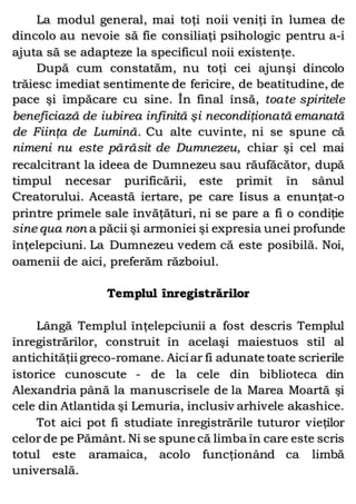 La modul general, mai toţi noii veniţi în lumea de
dincolo au nevoie să fie consiliaţi psihologic pentru a-i
ajuta să se adapteze la specificul noii existenţe.
După cum constatăm, nu toţi cei ajunşi dincolo
trăiesc imediat sentimente de fericire, de beatitudine, de
pace şi împăcare cu sine. În final însă, toate spiritele
beneficiază de iubirea infinită şi necondiţionată emanată
de Fiinţa de Lumină. Cu alte cuvinte, ni se spune că
nimeni nu este părăsit de Dumnezeu, chiar şi cel mai
recalcitrant la ideea de Dumnezeu sau răufăcător, după
timpul necesar purificării, este primit în sânul
Creatorului. Această iertare, pe care Iisus a enunţat-o
printre primele sale învăţături, ni se pare a fi o condiţie
sine qua non a păcii şi armoniei şi expresia unei profunde
înţelepciuni. La Dumnezeu vedem că este posibilă. Noi,
oamenii de aici, preferăm războiul.
Templul înregistrărilor
Lângă Templul înţelepciunii a fost descris Templul
înregistrărilor, construit în acelaşi maiestuos stil al
antichităţii greco-romane. Aiciar fi adunate toate scrierile
istorice cunoscute - de la cele din biblioteca din
Alexandria până la manuscrisele de la Marea Moartă şi
cele din Atlantida şi Lemuria, inclusiv arhivele akashice.
Tot aici pot fi studiate înregistrările tuturor vieţilor
celor de pe Pământ. Ni se spune că limba în care este scris
totul este aramaica, acolo funcţionând ca limbă
universală.
 