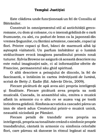 Templul Justiţiei
Este clădirea unde funcţionează un fel de Consiliu al
Bătrânilor.
Construit în omniprezentul stil al antichităţii greco-
romane, cu dom şi coloane, cu o imensă grădină de o rară
frumuseţe, cu alei, cu poduri de lemn ca la japonezii din
vremea Şogunilor, cu fântâni arteziene, cascade, copaci şi
flori. Printre copaci şi flori, bănci de marmură albă îşi
aşteaptă vizitatorii. Un parfum îmbătător şi o lumină
strălucitoare evocă imaginea paradisului promis nouă
tuturor. Sylvia Browne ne asigură că această descriere nu
este rodul imaginaţiei sale, ci al informaţiilor oferite de
Francine, permanentul său ghid spiritual.
O altă descriere a peisajului de dincolo, la fel de
fascinantă, o întâlnim în cartea îmbrăţişată de lumină,
scrisă de Betty J. Eadie (Ed. Adevăr Divin, 2009).
Fiecare picătură de apă avea aici propria inteligenţă
şi finalitate. Fiecare picătură avea propria sa notă
muzicală. Cascada, în ansamblul său, emitea o muzică
aflată în armonie cu o alta ce se auzea vag pe toată
întinderea grădinii. Simfonia acvatică a cascadei părea un
imn de slavă adus Creatorului printr-o muzică unică,
neauzită niciodată pe Pământ.
Fiecare petală de trandafir avea propria sa
inteligenţă, propria sa tonalitate creând o simfonie proprie
trandafirului, cântată în armonie cu simfonia celorlalte
flori, care păreau să danseze în ritmul legănat al marii
 