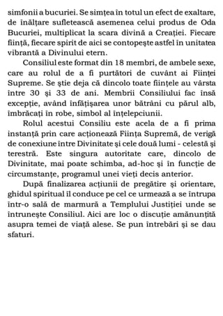 simfonii a bucuriei. Se simţea în totul un efect de exaltare,
de înălţare sufletească asemenea celui produs de Oda
Bucuriei, multiplicat la scara divină a Creaţiei. Fiecare
fiinţă, fiecare spirit de aici se contopeşte astfel în unitatea
vibrantă a Divinului etern.
Consiliul este format din 18 membri, de ambele sexe,
care au rolul de a fi purtători de cuvânt ai Fiinţei
Supreme. Se ştie deja că dincolo toate fiinţele au vârsta
între 30 şi 33 de ani. Membrii Consiliului fac însă
excepţie, având înfăţişarea unor bătrâni cu părul alb,
îmbrăcaţi în robe, simbol al înţelepciunii.
Rolul acestui Consiliu este acela de a fi prima
instanţă prin care acţionează Fiinţa Supremă, de verigă
de conexiune între Divinitate şi cele două lumi - celestă şi
terestră. Este singura autoritate care, dincolo de
Divinitate, mai poate schimba, ad-hoc şi în funcţie de
circumstanţe, programul unei vieţi decis anterior.
După finalizarea acţiunii de pregătire şi orientare,
ghidul spiritual îl conduce pe cel ce urmează a se întrupa
într-o sală de marmură a Templului Justiţiei unde se
întruneşte Consiliul. Aici are loc o discuţie amănunţită
asupra temei de viaţă alese. Se pun întrebări şi se dau
sfaturi.
 
