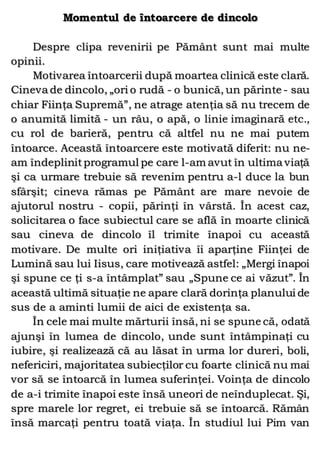 Momentul de întoarcere de dincolo
Despre clipa revenirii pe Pământ sunt mai multe
opinii.
Motivarea întoarcerii după moartea clinică este clară.
Cineva de dincolo, „ori o rudă - o bunică, un părinte - sau
chiar Fiinţa Supremă”, ne atrage atenţia să nu trecem de
o anumită limită - un râu, o apă, o linie imaginară etc.,
cu rol de barieră, pentru că altfel nu ne mai putem
întoarce. Această întoarcere este motivată diferit: nu ne-
am îndeplinitprogramul pe care l-am avut în ultima viaţă
şi ca urmare trebuie să revenim pentru a-l duce la bun
sfârşit; cineva rămas pe Pământ are mare nevoie de
ajutorul nostru - copii, părinţi în vârstă. În acest caz,
solicitarea o face subiectul care se află în moarte clinică
sau cineva de dincolo îl trimite înapoi cu această
motivare. De multe ori iniţiativa îi aparţine Fiinţei de
Lumină sau lui Iisus, care motivează astfel: „Mergi înapoi
şi spune ce ţi s-a întâmplat” sau „Spune ce ai văzut”. În
această ultimă situaţie ne apare clară dorinţa planului de
sus de a aminti lumii de aici de existenţa sa.
În cele mai multe mărturii însă, ni se spune că, odată
ajunşi în lumea de dincolo, unde sunt întâmpinaţi cu
iubire, şi realizează că au lăsat în urma lor dureri, boli,
nefericiri, majoritatea subiecţilor cu foarte clinică nu mai
vor să se întoarcă în lumea suferinţei. Voinţa de dincolo
de a-i trimite înapoi este însă uneori de neînduplecat. Şi,
spre marele lor regret, ei trebuie să se întoarcă. Rămân
însă marcaţi pentru toată viaţa. În studiul lui Pim van
 