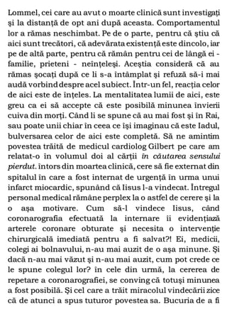 Lommel, cei care au avut o moarte clinică sunt investigaţi
şi la distanţă de opt ani după aceasta. Comportamentul
lor a rămas neschimbat. Pe de o parte, pentru că ştiu că
aici sunt trecători, că adevărata existenţă este dincolo, iar
pe de altă parte, pentru că rămân pentru cei de lângă ei -
familie, prieteni - neînţeleşi. Aceştia consideră că au
rămas şocaţi după ce li s-a întâmplat şi refuză să-i mai
audă vorbinddespre acel subiect. Într-un fel, reacţia celor
de aici este de înţeles. La mentalitatea lumii de aici, este
greu ca ei să accepte că este posibilă minunea învierii
cuiva din morţi. Când li se spune că au mai fost şi în Rai,
sau poate unii chiar în ceea ce îşi imaginau că este Iadul,
bulversarea celor de aici este completă. Să ne amintim
povestea trăită de medicul cardiolog Gilbert pe care am
relatat-o în volumul doi al cărţii în căutarea sensului
pierdut. întors din moartea clinică, cere să fie externat din
spitalul în care a fost internat de urgenţă în urma unui
infarct miocardic, spunând că Iisus l-a vindecat. Întregul
personal medical rămâne perplex la o astfel de cerere şi la
o aşa motivare. Cum să-l vindece Iisus, când
coronarografia efectuată la internare îi evidenţiază
arterele coronare obturate şi necesita o intervenţie
chirurgicală imediată pentru a fi salvat?! Ei, medicii,
colegi ai bolnavului, n-au mai auzit de o aşa minune. Şi
dacă n-au mai văzut şi n-au mai auzit, cum pot crede ce
le spune colegul lor? în cele din urmă, la cererea de
repetare a coronarografiei, se conving că totuşi minunea
a fost posibilă. Şi cel care a trăit miracolul vindecării zice
că de atunci a spus tuturor povestea sa. Bucuria de a fi
 