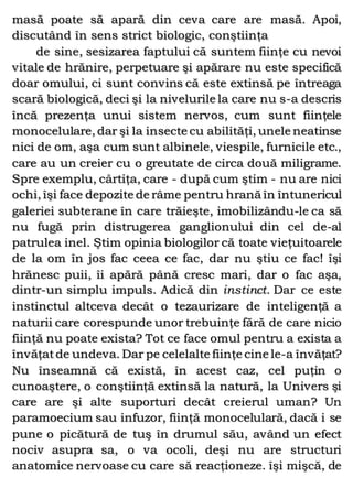 masă poate să apară din ceva care are masă. Apoi,
discutând în sens strict biologic, conştiinţa
de sine, sesizarea faptului că suntem fiinţe cu nevoi
vitale de hrănire, perpetuare şi apărare nu este specifică
doar omului, ci sunt convins că este extinsă pe întreaga
scară biologică, deci şi la nivelurile la care nu s-a descris
încă prezenţa unui sistem nervos, cum sunt fiinţele
monocelulare, dar şi la insecte cu abilităţi, unele neatinse
nici de om, aşa cum sunt albinele, viespile, furnicile etc.,
care au un creier cu o greutate de circa două miligrame.
Spre exemplu, cârtiţa, care - după cum ştim - nu are nici
ochi, îşi face depozite de râme pentru hrană în întunericul
galeriei subterane în care trăieşte, imobilizându-le ca să
nu fugă prin distrugerea ganglionului din cel de-al
patrulea inel. Ştim opinia biologilor că toate vieţuitoarele
de la om în jos fac ceea ce fac, dar nu ştiu ce fac! îşi
hrănesc puii, îi apără până cresc mari, dar o fac aşa,
dintr-un simplu impuls. Adică din instinct. Dar ce este
instinctul altceva decât o tezaurizare de inteligenţă a
naturii care corespunde unor trebuinţe fără de care nicio
fiinţă nu poate exista? Tot ce face omul pentru a exista a
învăţatde undeva. Dar pe celelalte fiinţe cine le-a învăţat?
Nu înseamnă că există, în acest caz, cel puţin o
cunoaştere, o conştiinţă extinsă la natură, la Univers şi
care are şi alte suporturi decât creierul uman? Un
paramoecium sau infuzor, fiinţă monocelulară, dacă i se
pune o picătură de tuş în drumul său, având un efect
nociv asupra sa, o va ocoli, deşi nu are structuri
anatomice nervoase cu care să reacţioneze. îşi mişcă, de
 