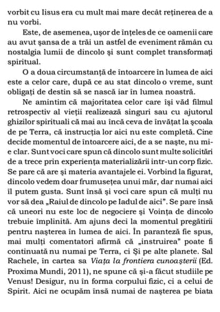 vorbit cu Iisus era cu mult mai mare decât reţinerea de a
nu vorbi.
Este, de asemenea, uşor de înţeles de ce oamenii care
au avut şansa de a trăi un astfel de eveniment rămân cu
nostalgia lumii de dincolo şi sunt complet transformaţi
spiritual.
O a doua circumstanţă de întoarcere în lumea de aici
este a celor care, după ce au stat dincolo o vreme, sunt
obligaţi de destin să se nască iar în lumea noastră.
Ne amintim că majoritatea celor care îşi văd filmul
retrospectiv al vieţii realizează singuri sau cu ajutorul
ghizilor spirituali că mai au încă ceva de învăţat la şcoala
de pe Terra, că instrucţia lor aici nu este completă. Cine
decide momentul de întoarcere aici, de a se naşte, nu mi-
e clar. Suntvoci care spun că dincolo suntmulte solicitări
de a trece prin experienţa materializării intr-un corp fizic.
Se pare că are şi materia avantajele ei. Vorbind la figurat,
dincolo vedem doar frumuseţea unui măr, dar numai aici
îl putem gusta. Sunt însă şi voci care spun că mulţi nu
vor să dea „Raiul de dincolo pe Iadul de aici”. Se pare însă
că uneori nu este loc de negociere şi Voinţa de dincolo
trebuie împlinită. Am ajuns deci la momentul pregătirii
pentru naşterea în lumea de aici. În paranteză fie spus,
mai mulţi comentatori afirmă că „instruirea” poate fi
continuată nu numai pe Terra, ci Şi pe alte planete. Sal
Rachele, în cartea sa Viaţa la frontiera cunoaşterii (Ed.
Proxima Mundi, 2011), ne spune că şi-a făcut studiile pe
Venus! Desigur, nu în forma corpului fizic, ci a celui de
Spirit. Aici ne ocupăm însă numai de naşterea pe biata
 