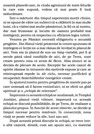 noastră planetă care, în ciuda agresiunii de toate felurile
la care este supusă, vedem că mai poate fi încă
seducătoare.
Într-o mărturie din timpul experienţei morţii clinice,
ni se spune de către un subiectcă a călătorit în mai multe
lumi, că a vizitatmai multe pământuri, la fel ca al nostru,
dar mai frumoase şi locuite de oameni probabil mai
inteligenţi, pentru că respectau cu sfinţenie legea iubirii.
Venirea pe Pământ necesită obligatoriu o anumită
pregătire. Din filmul vieţii prezentat la venire spuneam că
înţelegem ce lecţie ne-a mai rămas de învăţatîn planul de
aici. Vom sta în planul de sus un timp variabil, pot fi şi
secole până când condiţiile de aici, de pe Terra, sunt
create pentru ceea ce avem de făcut. Abia atunci se ia
decizia de plecare de acolo. Excepţie fac acele cazuri de
spirite rămase în întuneric din motivele expuse şi care se
reîntrupează repede în alt ciclu, necesar purificării şi
recuperării dezechilibrelor energetice create.
În ajutorul nostru pentru pregătirea de marele pas pe
care urmează să îl facem venind aici, ni se oferă un ghid
spiritual şi o „echipă de orientare”.
Împreună cu această echipă se analizează, în Templul
Justiţiei, planul vieţii viitoare. împreună cu această
echipă se discută posibilităţile, de pe Terra, de realizare a
planului propus. În funcţie de acest obiectiv, se decide şi
timpul necesar pentru rezolvare. În consecinţă, noua
viaţă se poate reduce la zile, luni sau ani.
După această primă discuţie în echipă, se trece într-
o altă cameră, dotată, cum am spune aici, cu material
 