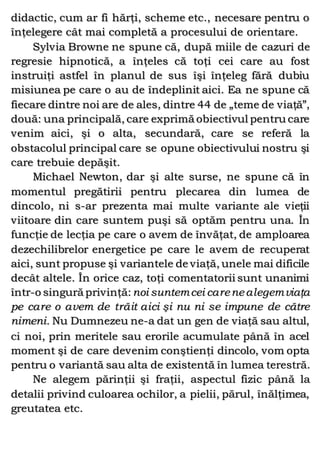 didactic, cum ar fi hărţi, scheme etc., necesare pentru o
înţelegere cât mai completă a procesului de orientare.
Sylvia Browne ne spune că, după miile de cazuri de
regresie hipnotică, a înţeles că toţi cei care au fost
instruiţi astfel în planul de sus îşi înţeleg fără dubiu
misiunea pe care o au de îndeplinit aici. Ea ne spune că
fiecare dintre noi are de ales, dintre 44 de „teme de viaţă”,
două: una principală, care exprimă obiectivul pentru care
venim aici, şi o alta, secundară, care se referă la
obstacolul principal care se opune obiectivului nostru şi
care trebuie depăşit.
Michael Newton, dar şi alte surse, ne spune că în
momentul pregătirii pentru plecarea din lumea de
dincolo, ni s-ar prezenta mai multe variante ale vieţii
viitoare din care suntem puşi să optăm pentru una. În
funcţie de lecţia pe care o avem de învăţat, de amploarea
dezechilibrelor energetice pe care le avem de recuperat
aici, sunt propuse şi variantele de viaţă, unele mai dificile
decât altele. În orice caz, toţi comentatorii sunt unanimi
într-o singură privinţă:noi suntemcei carenealegemviaţa
pe care o avem de trăit aici şi nu ni se impune de către
nimeni. Nu Dumnezeu ne-a dat un gen de viaţă sau altul,
ci noi, prin meritele sau erorile acumulate până în acel
moment şi de care devenim conştienţi dincolo, vom opta
pentru o variantă sau alta de existentă în lumea terestră.
Ne alegem părinţii şi fraţii, aspectul fizic până la
detalii privind culoarea ochilor, a pielii, părul, înălţimea,
greutatea etc.
 