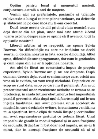 Optăm pentru locul şi momentul naşterii,
conjunctura astrală a orei de naştere.
Venim aici cu preferinţele, pasiunile şi talentele
cultivate de-a lungul existenţelor anterioare, cu defectele
şi slăbiciunile pe care încă nu le-am corectat.
Dacă toate aceste detalii privind viaţa noastră sunt
deja decise din alt plan, unde mai este atunci liberul
nostru arbitru, despre care se spune că îl avem cu toţii în
opţiunile noastre?
Liberul arbitru ni se respectă, ne spune Sylvia
Browne. Nu dificultăţile cu care ne întâlnim ne decid
soarta, ci decizia noastră în fata acestor dificultăţi. Altfel
spus, dificultăţile sunt programate, dar cum le gestionăm
şi cum ieşim din ele ar fi opţiunea noastră.
Am aici de făcut un comentariu impus de propria
experienţă. Sylvia Browne are şi nu are dreptate. După
cum am descris deja, sunt evenimente pe care, oricât am
vrea să le evităm, nu vom reuşi niciodată. Depinde cu ce
scop ne sunt date, scop pe care nu îl putem şti. Am avut
presentimentul unor evenimente nedorite ce urmau să se
producă şi, în ciuda tuturor eforturilor, a fost imposibil să
poată fi prevenite. Abia după mulţi, foarte mulţi ani le-am
înţeles finalitatea. Am avut premisa unui accident de
maşină în care decizia de evitare, instantaneu venită, nu
mi-a aparţinut. Intr-o clipă de totală linişte şi certitudine
am avut reprezentarea gestului ce trebuia făcut. Unul
imposibil de gândit la modul raţional şi în acea fracţiune
de secundă. Şi dacă ar fi fost doar acel impuls, nu m-ar fi
mirat, dar în aceeaşi fracţiune de secundă să ai şi
 