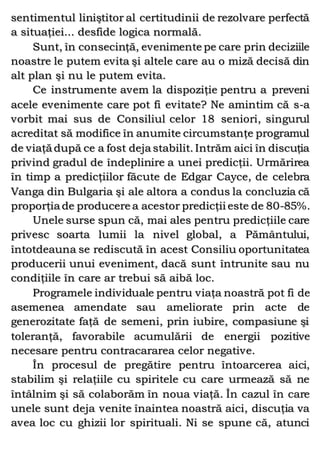 sentimentul liniştitor al certitudinii de rezolvare perfectă
a situaţiei... desfide logica normală.
Sunt, în consecinţă, evenimente pe care prin deciziile
noastre le putem evita şi altele care au o miză decisă din
alt plan şi nu le putem evita.
Ce instrumente avem la dispoziţie pentru a preveni
acele evenimente care pot fi evitate? Ne amintim că s-a
vorbit mai sus de Consiliul celor 18 seniori, singurul
acreditat să modifice în anumite circumstanţe programul
de viaţă după ce a fost deja stabilit. Intrăm aici în discuţia
privind gradul de îndeplinire a unei predicţii. Urmărirea
în timp a predicţiilor făcute de Edgar Cayce, de celebra
Vanga din Bulgaria şi ale altora a condus la concluzia că
proporţia de producere a acestor predicţii este de 80-85%.
Unele surse spun că, mai ales pentru predicţiile care
privesc soarta lumii la nivel global, a Pământului,
întotdeauna se rediscută în acest Consiliu oportunitatea
producerii unui eveniment, dacă sunt întrunite sau nu
condiţiile în care ar trebui să aibă loc.
Programele individuale pentru viaţa noastră pot fi de
asemenea amendate sau ameliorate prin acte de
generozitate faţă de semeni, prin iubire, compasiune şi
toleranţă, favorabile acumulării de energii pozitive
necesare pentru contracararea celor negative.
În procesul de pregătire pentru întoarcerea aici,
stabilim şi relaţiile cu spiritele cu care urmează să ne
întâlnim şi să colaborăm în noua viaţă. În cazul în care
unele sunt deja venite înaintea noastră aici, discuţia va
avea loc cu ghizii lor spirituali. Ni se spune că, atunci
 