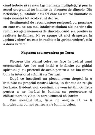 când trebuie să se nască gemeni sau multipleţi, îşi pun în
acord programul tot înainte de plecarea de dincolo. Din
nefericire, şi întâlnirile cu cei care au un rol dramatic în
viaţa noastră tot acolo sunt decise.
Sentimentul de recunoaştere reciprocă cu persoane
cu care nu ne-am mai întâlnit niciodată aici ne vine din
reminiscenţele memoriei de dincolo, când s-a produs în
realitate întâlnirea. Ni se spune că nici dragostea la
„prima vedere” nu este în realitate la „prima vedere”, ci la
a doua vedere!
Naşterea sau revenirea pe Terra
Plecarea din planul celest se face în cadrul unui
ceremonial. Are loc mai întâi o întâlnire cu ghidul
spiritual şi cu prietenii de acolo pentru a ne lua rămas
bun în interiorul clădirii cu Turnuri.
După ce însoţitorii au plecat, avem dreptul la o
întâlnire cu propriul nostru Mesia, în funcţie de religia
fiecăruia. Evident, noi, creştinii, ne vom întâlni cu Iisus
pentru a ne învălui în lumina sa protectoare şi
călăuzitoare în viaţa în care urmează să intrăm.
Prin mesajul Său, Iisus ne asigură că va fi
întotdeauna cu noi pentru a ne lumina calea.
 