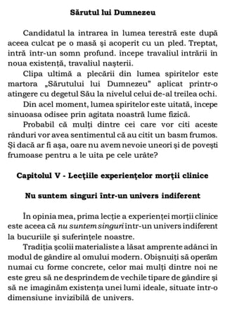 Sărutul lui Dumnezeu
Candidatul la intrarea în lumea terestră este după
aceea culcat pe o masă şi acoperit cu un pled. Treptat,
intră într-un somn profund. începe travaliul intrării în
noua existenţă, travaliul naşterii.
Clipa ultimă a plecării din lumea spiritelor este
martora „Sărutului lui Dumnezeu” aplicat printr-o
atingere cu degetul Său la nivelul celui de-al treilea ochi.
Din acel moment, lumea spiritelor este uitată, începe
sinuoasa odisee prin agitata noastră lume fizică.
Probabil că mulţi dintre cei care vor citi aceste
rânduri vor avea sentimentul că au citit un basm frumos.
Şi dacă ar fi aşa, oare nu avem nevoie uneori şi de poveşti
frumoase pentru a le uita pe cele urâte?
Capitolul V - Lecţiile experienţelor morţii clinice
Nu suntem singuri într-un univers indiferent
În opinia mea, prima lecţie a experienţei morţii clinice
este aceea că nu suntemsinguri într-un univers indiferent
la bucuriile şi suferinţele noastre.
Tradiţia şcolii materialiste a lăsat amprente adânci în
modul de gândire al omului modern. Obişnuiţi să operăm
numai cu forme concrete, celor mai mulţi dintre noi ne
este greu să ne desprindem de vechile tipare de gândire şi
să ne imaginăm existenţa unei lumi ideale, situate într-o
dimensiune invizibilă de univers.
 